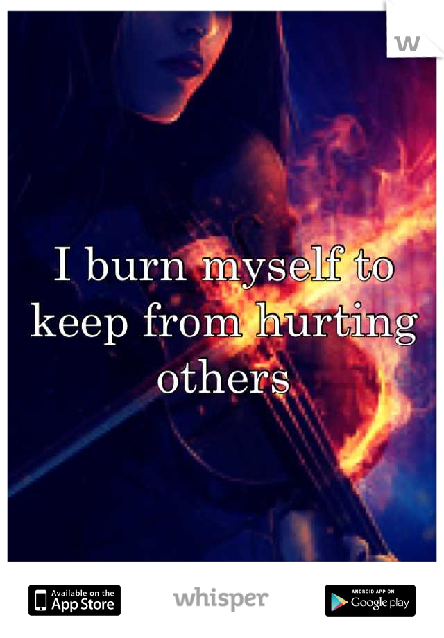 I burn myself to keep from hurting others
