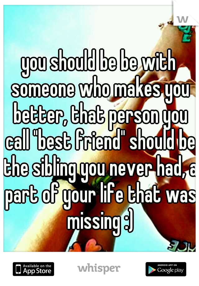 you should be be with someone who makes you better, that person you call "best friend" should be the sibling you never had, a part of your life that was missing :)