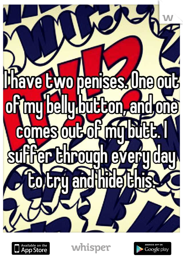 I have two penises. One out of my belly button, and one comes out of my butt. I suffer through every day to try and hide this.