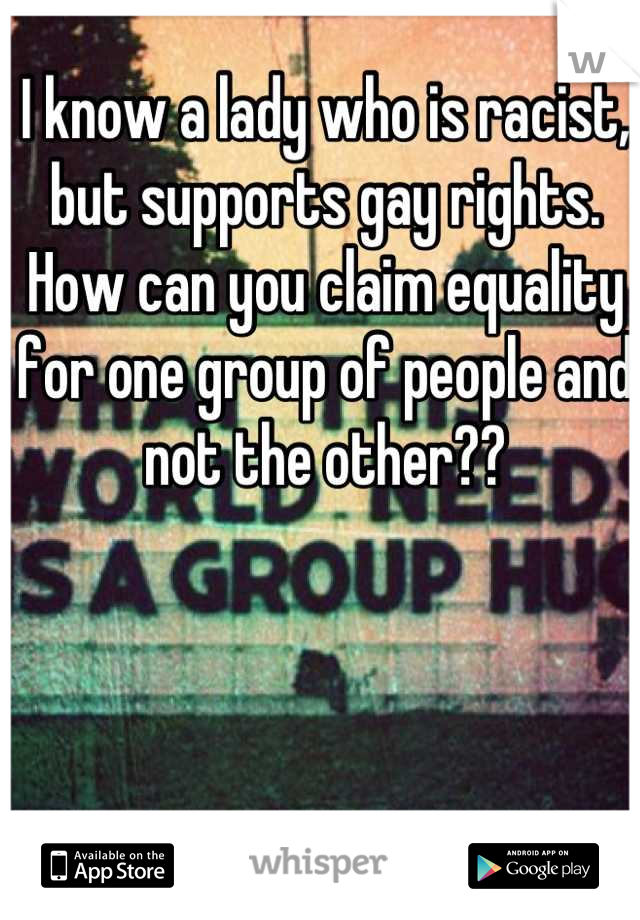 I know a lady who is racist, but supports gay rights. How can you claim equality for one group of people and not the other??