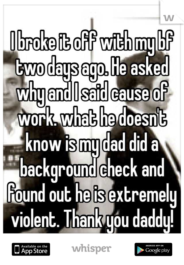 I broke it off with my bf two days ago. He asked why and I said cause of work. what he doesn't know is my dad did a background check and found out he is extremely violent. Thank you daddy!
