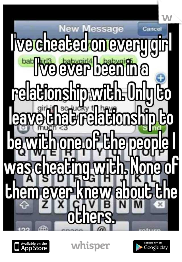 I've cheated on every girl I've ever been in a relationship with. Only to leave that relationship to be with one of the people I was cheating with. None of them ever knew about the others.