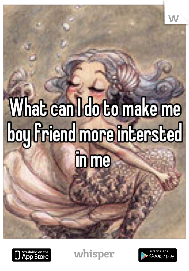 What can I do to make me boy friend more intersted in me 