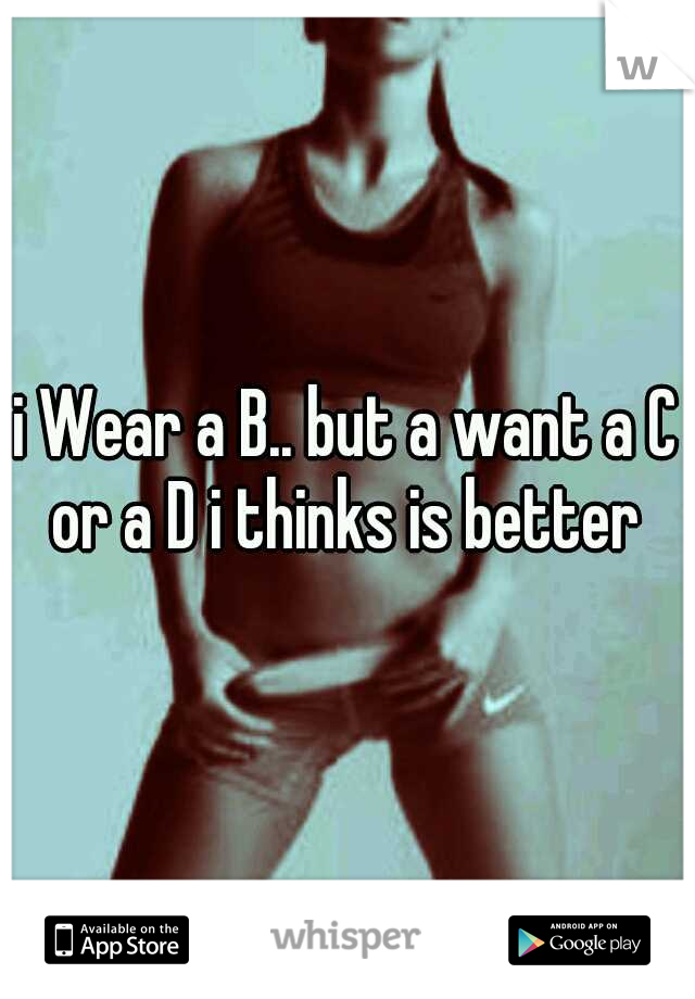 i Wear a B.. but a want a C or a D i thinks is better 