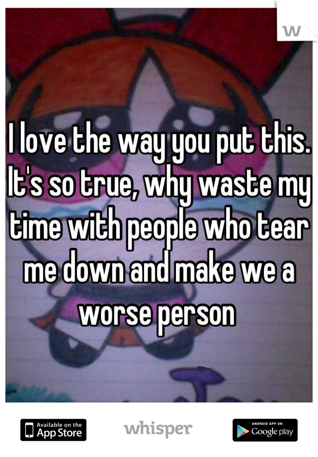 I love the way you put this. It's so true, why waste my time with people who tear me down and make we a worse person 