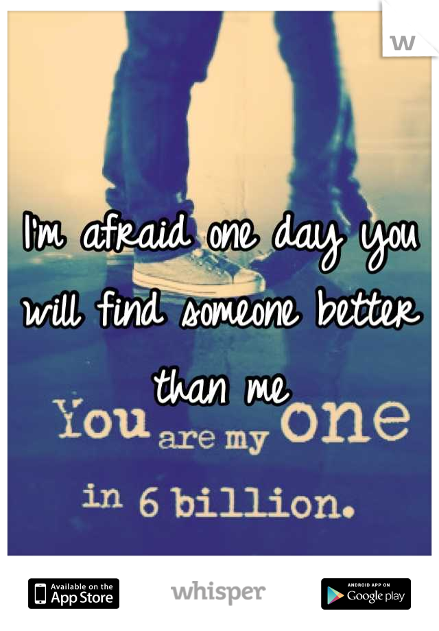 I'm afraid one day you will find someone better than me