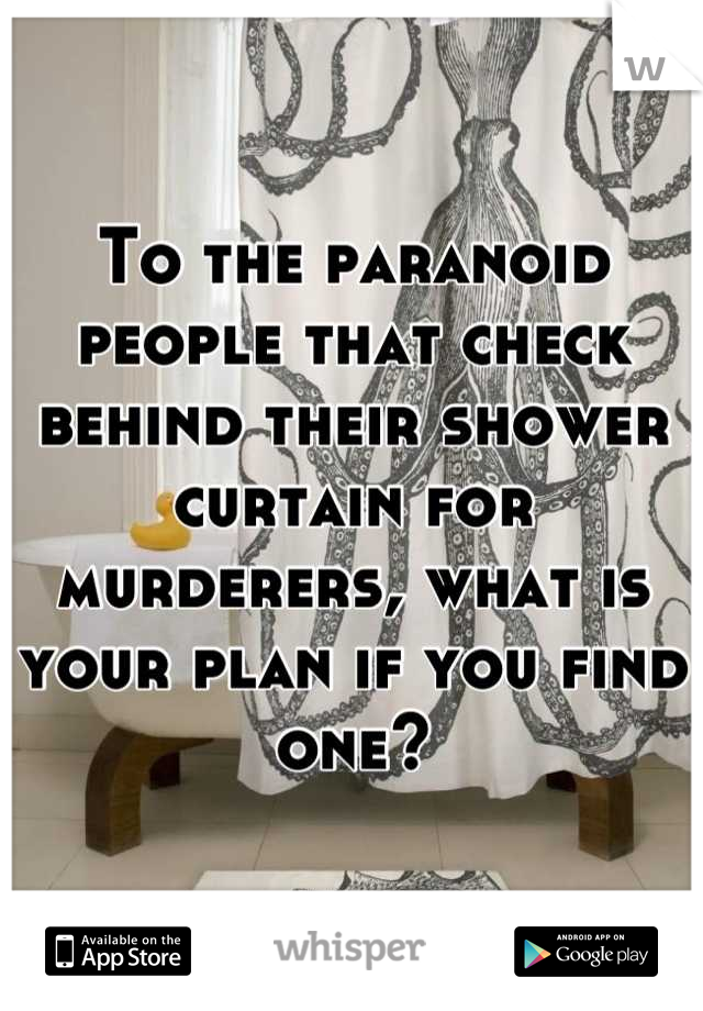 To the paranoid people that check behind their shower curtain for murderers, what is your plan if you find one?