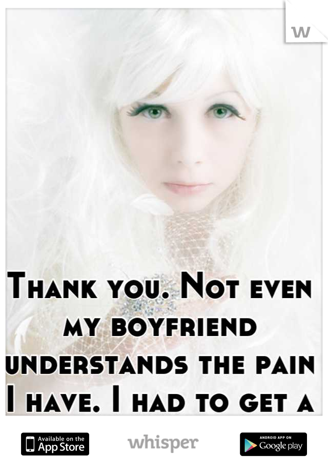 Thank you. Not even my boyfriend understands the pain I have. I had to get a c section :(
