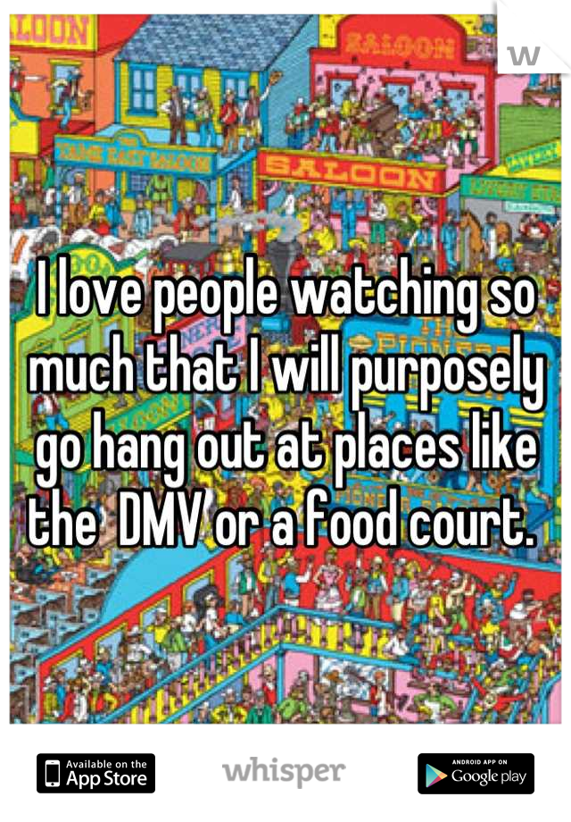I love people watching so much that I will purposely go hang out at places like the  DMV or a food court. 