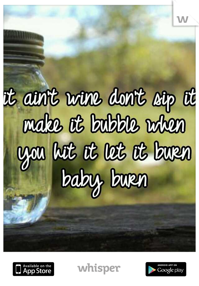 it ain't wine don't sip it make it bubble when you hit it let it burn baby burn