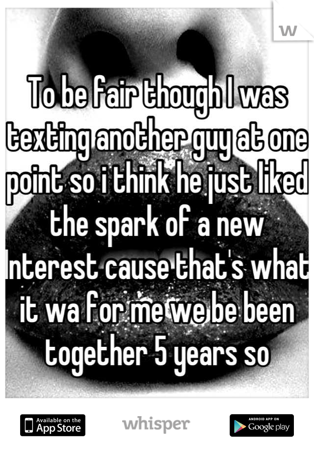 To be fair though I was texting another guy at one point so i think he just liked the spark of a new Interest cause that's what it wa for me we be been together 5 years so