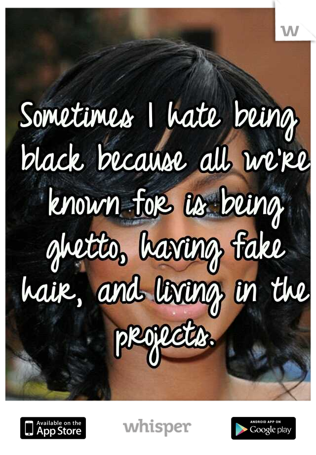 Sometimes I hate being black because all we're known for is being ghetto, having fake hair, and living in the projects.