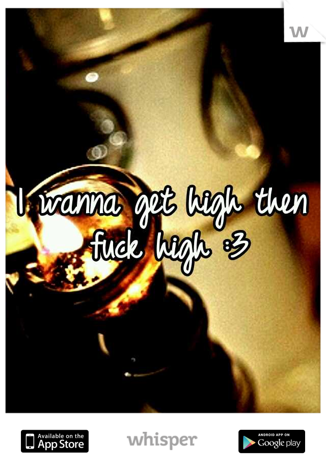 I wanna get high then fuck high :3