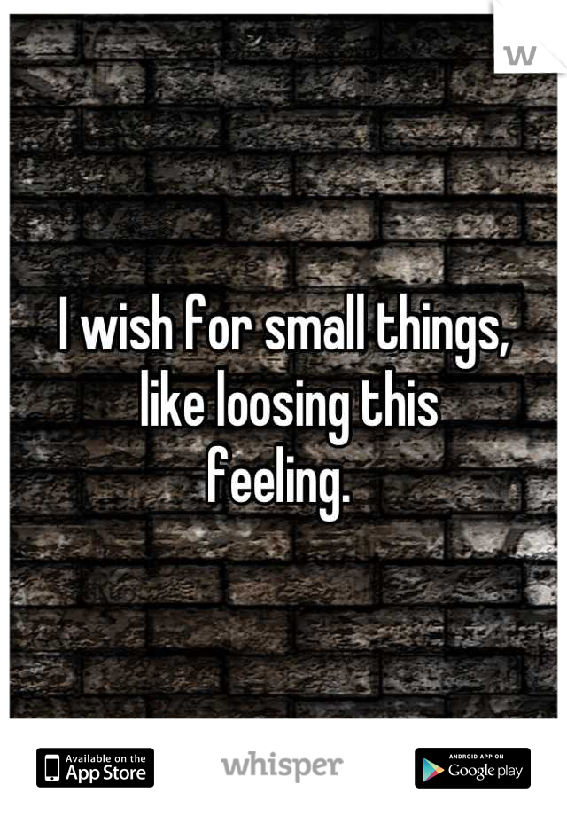 I wish for small things,
 like loosing this 
feeling. 