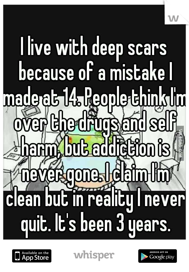 I live with deep scars because of a mistake I made at 14. People think I'm over the drugs and self harm, but addiction is never gone. I claim I'm clean but in reality I never quit. It's been 3 years.
