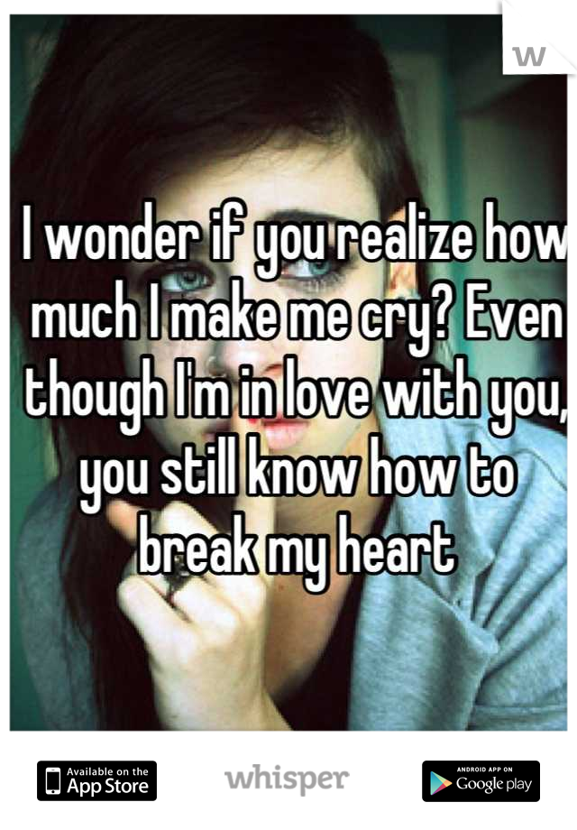 I wonder if you realize how much I make me cry? Even though I'm in love with you, you still know how to break my heart