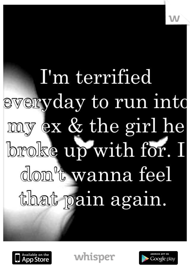 I'm terrified everyday to run into my ex & the girl he broke up with for. I don't wanna feel that pain again. 