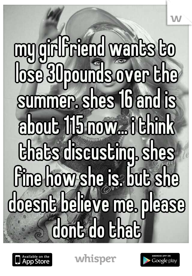 my girlfriend wants to lose 30pounds over the summer. shes 16 and is about 115 now... i think thats discusting. shes fine how she is. but she doesnt believe me. please dont do that