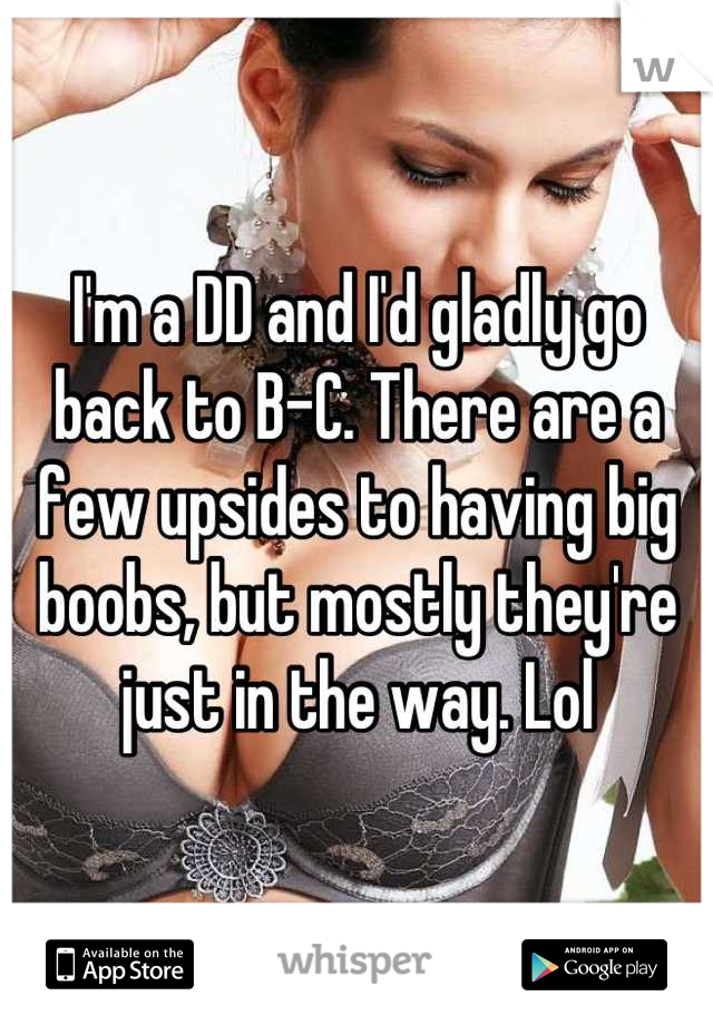 I'm a DD and I'd gladly go back to B-C. There are a few upsides to having big boobs, but mostly they're just in the way. Lol
