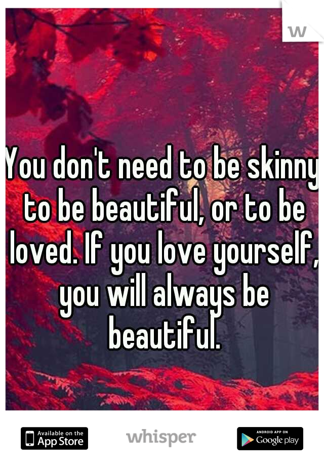 You don't need to be skinny to be beautiful, or to be loved. If you love yourself, you will always be beautiful.