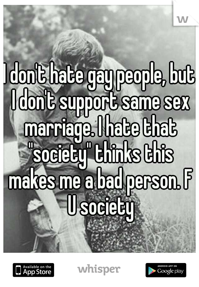 I don't hate gay people, but I don't support same sex marriage. I hate that "society" thinks this makes me a bad person. F U society