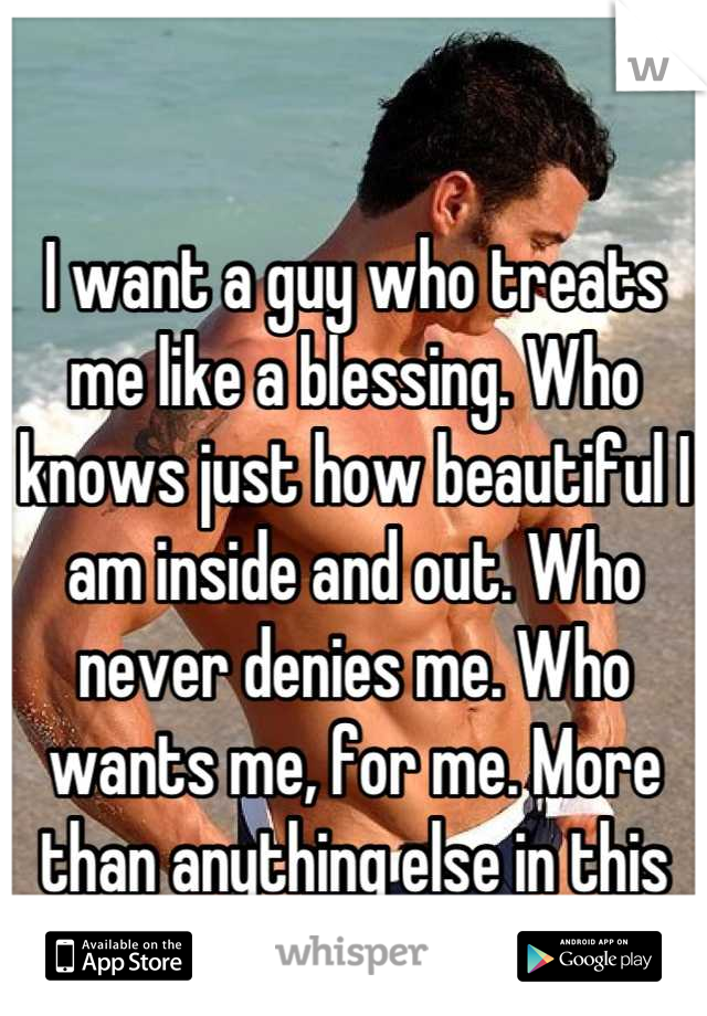 I want a guy who treats me like a blessing. Who knows just how beautiful I am inside and out. Who never denies me. Who wants me, for me. More than anything else in this world.