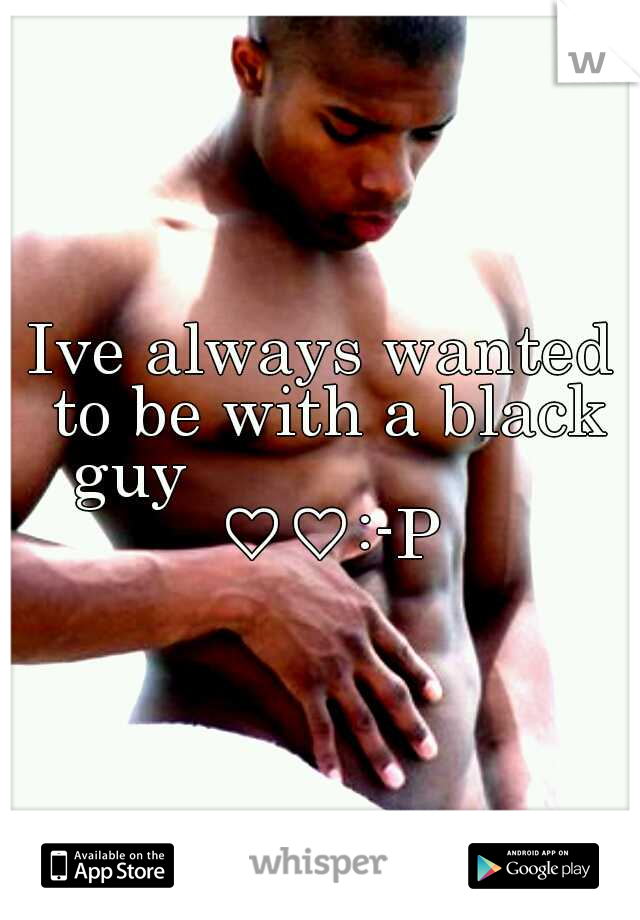 Ive always wanted to be with a black guy                      ♡♡:-P