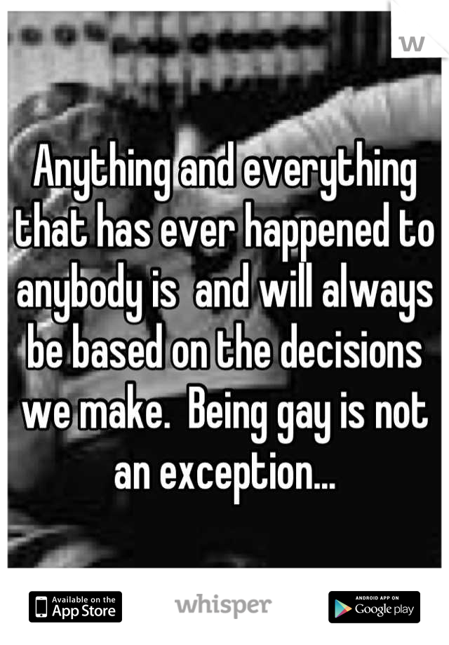 Anything and everything that has ever happened to anybody is  and will always be based on the decisions we make.  Being gay is not an exception...
