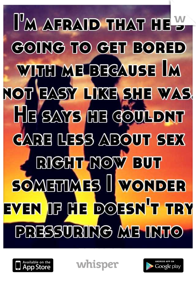 I'm afraid that he's going to get bored with me because Im not easy like she was. He says he couldnt care less about sex right now but sometimes I wonder even if he doesn't try pressuring me into stuff