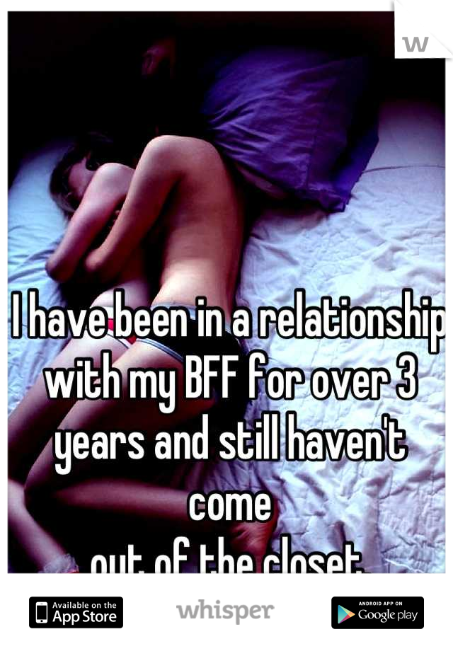 I have been in a relationship with my BFF for over 3 years and still haven't come
out of the closet.