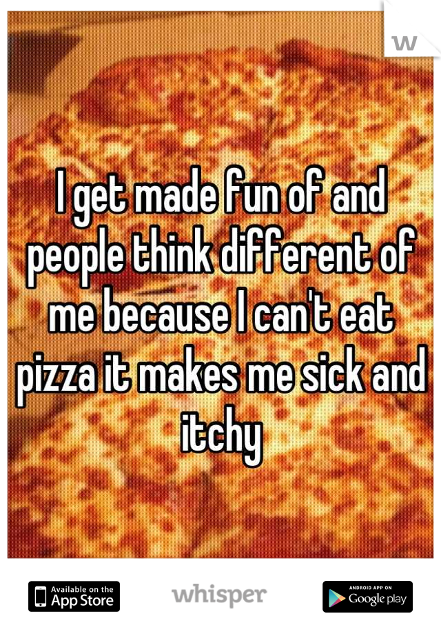 I get made fun of and people think different of me because I can't eat pizza it makes me sick and itchy