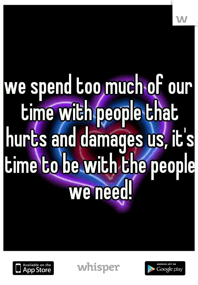 we spend too much of our time with people that hurts and damages us, it's time to be with the people we need!