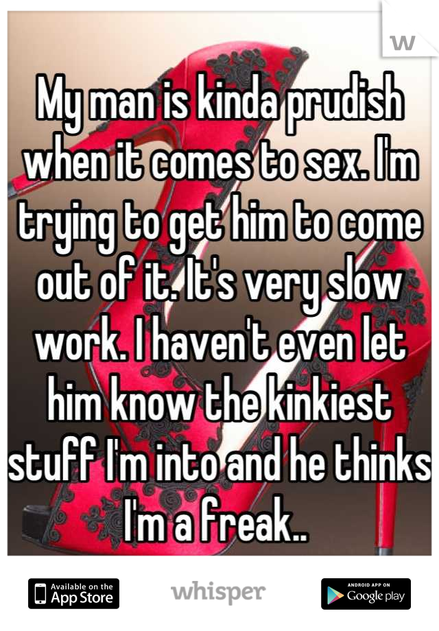 My man is kinda prudish when it comes to sex. I'm trying to get him to come out of it. It's very slow work. I haven't even let him know the kinkiest stuff I'm into and he thinks I'm a freak.. 