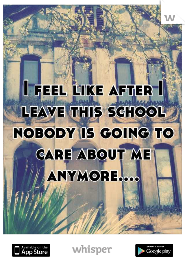 I feel like after I leave this school nobody is going to care about me anymore....