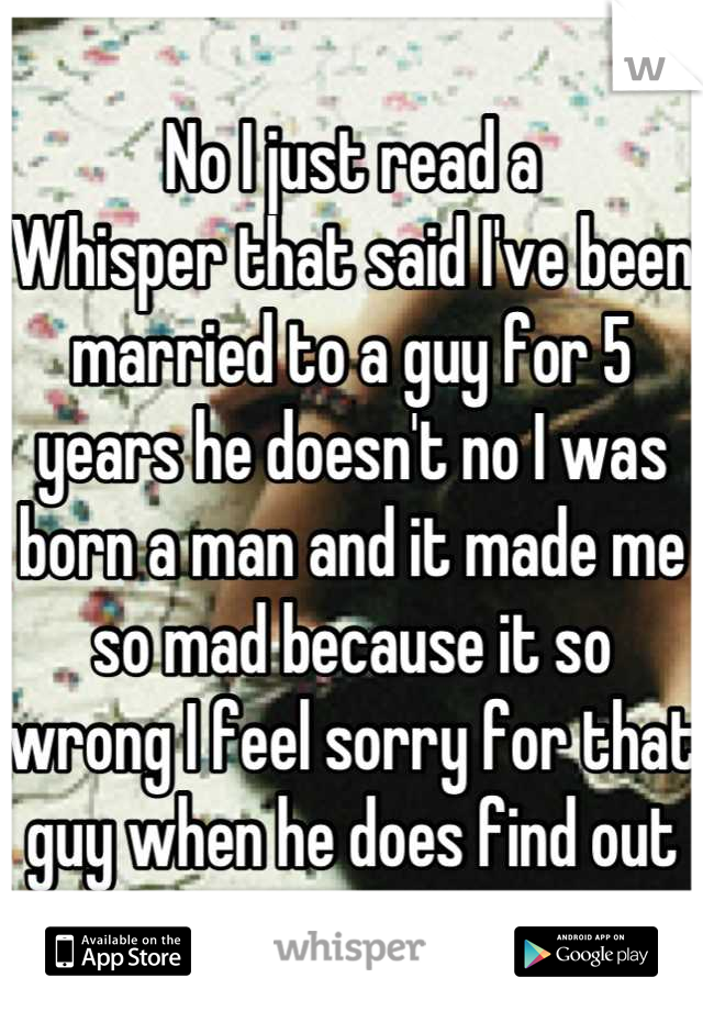 No I just read a
Whisper that said I've been married to a guy for 5 years he doesn't no I was born a man and it made me so mad because it so wrong I feel sorry for that guy when he does find out