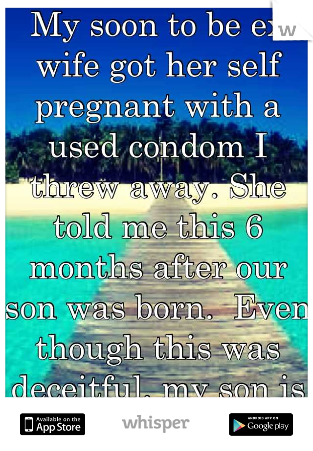 My soon to be ex wife got her self pregnant with a used condom I threw away. She told me this 6 months after our son was born.  Even though this was deceitful, my son is my world, and I love him dearly