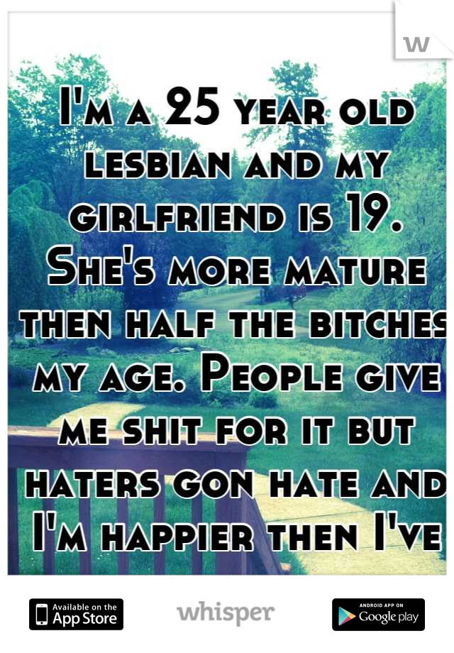 I'm a 25 year old lesbian and my girlfriend is 19. She's more mature then half the bitches my age. People give me shit for it but haters gon hate and I'm happier then I've ever been. 