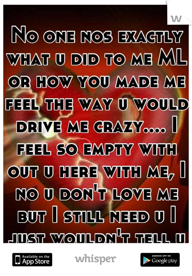 No one nos exactly what u did to me ML or how you made me feel the way u would drive me crazy.... I feel so empty with out u here with me, I no u don't love me but I still need u I just wouldn't tell u