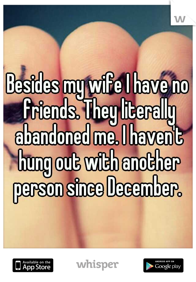 Besides my wife I have no friends. They literally abandoned me. I haven't hung out with another person since December. 
