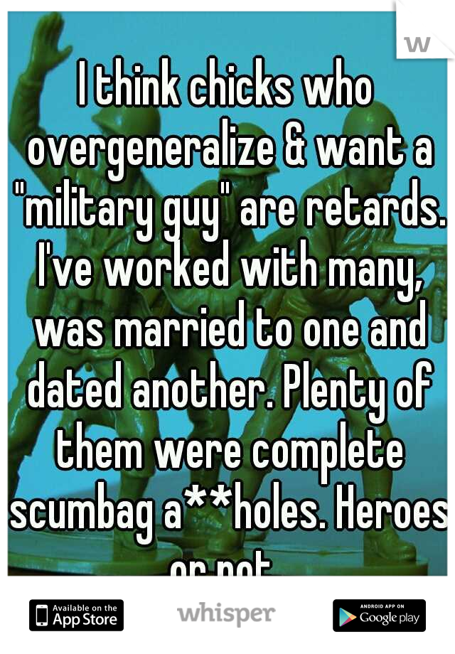 I think chicks who overgeneralize & want a "military guy" are retards. I've worked with many, was married to one and dated another. Plenty of them were complete scumbag a**holes. Heroes or not. 