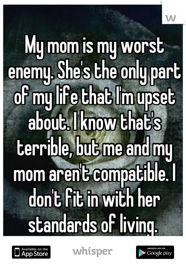 My mom is my worst enemy. She's the only part of my life that I'm upset about. I know that's terrible, but me and my mom aren't compatible. I don't fit in with her standards of living. 