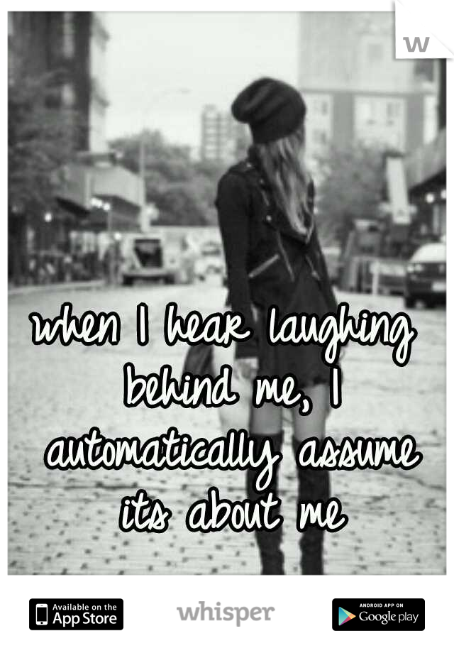 when I hear laughing behind me, I automatically assume its about me