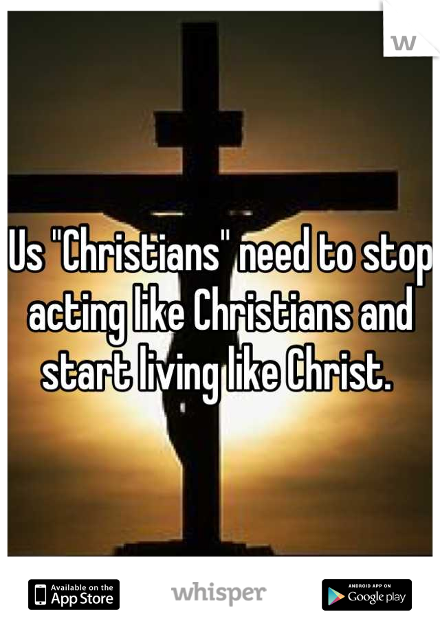 Us "Christians" need to stop acting like Christians and start living like Christ. 