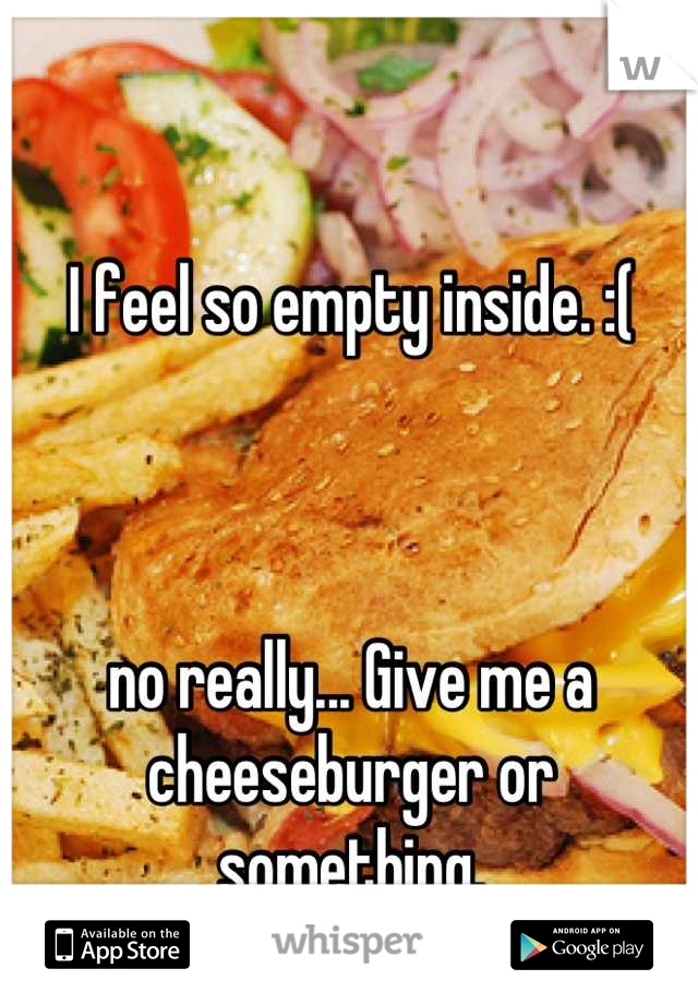 I feel so empty inside. :( 



no really... Give me a cheeseburger or something.