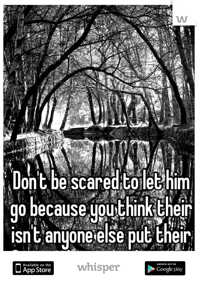 Don't be scared to let him go because you think their isn't anyone else put their for you because their is. ❤