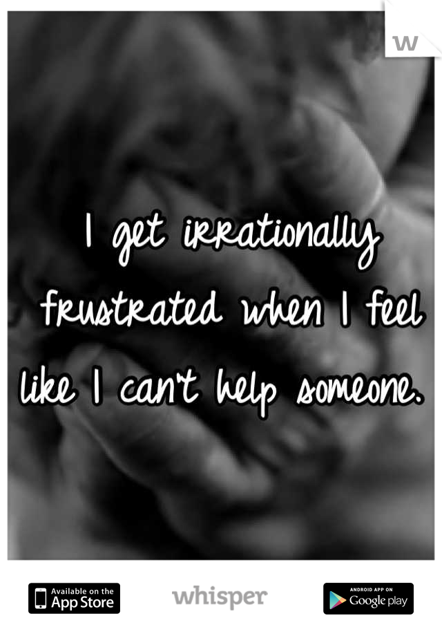 I get irrationally frustrated when I feel like I can't help someone. 