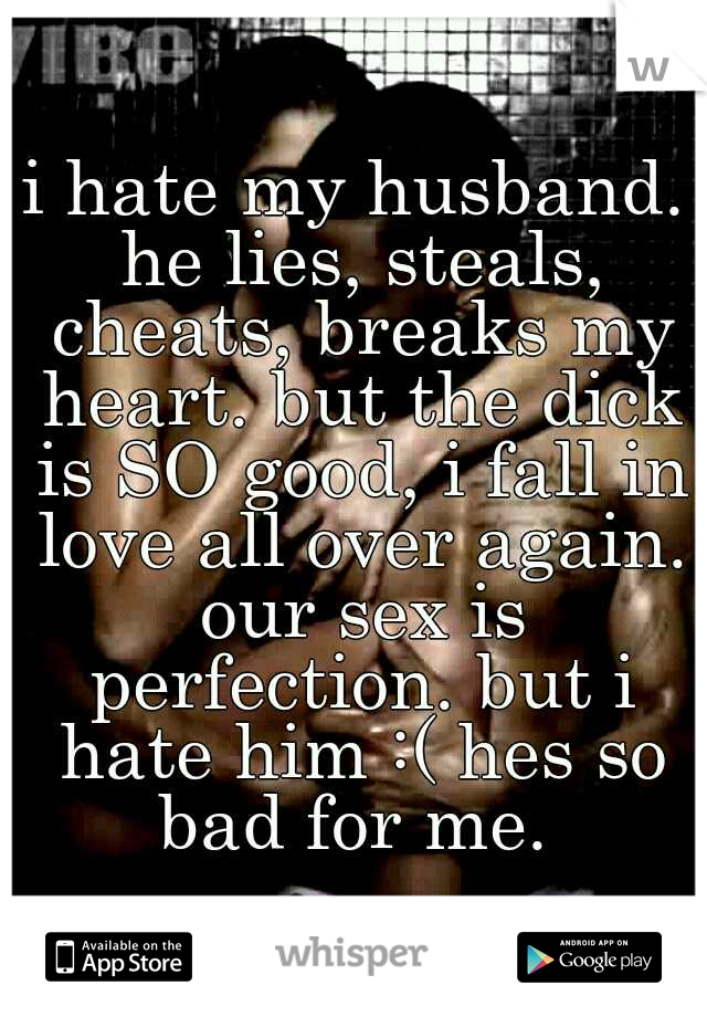 i hate my husband. he lies, steals, cheats, breaks my heart. but the dick is SO good, i fall in love all over again. our sex is perfection. but i hate him :( hes so bad for me. 
