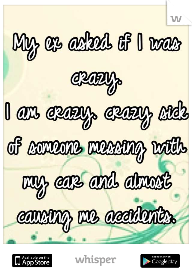 My ex asked if I was crazy.
I am crazy. crazy sick of someone messing with my car and almost causing me accidents.