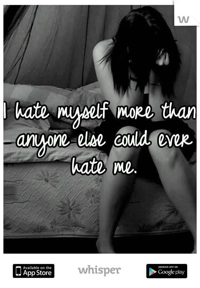 I hate myself more than anyone else could ever hate me.