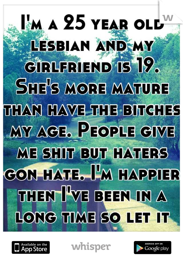 I'm a 25 year old lesbian and my girlfriend is 19. She's more mature than have the bitches my age. People give me shit but haters gon hate. I'm happier then I've been in a long time so let it goooo